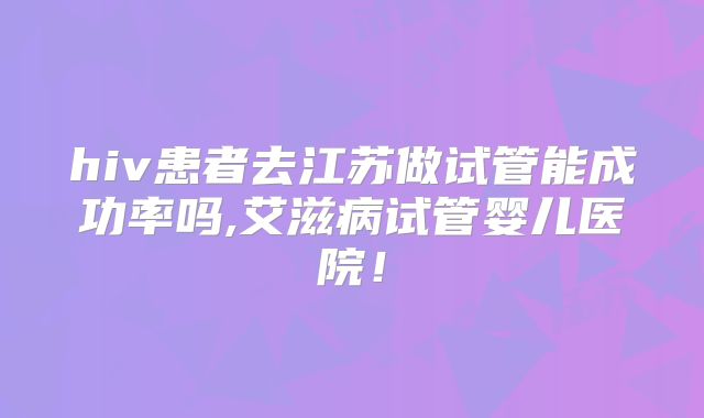 hiv患者去江苏做试管能成功率吗,艾滋病试管婴儿医院！
