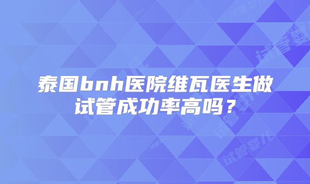 泰国bnh医院维瓦医生做试管成功率高吗？