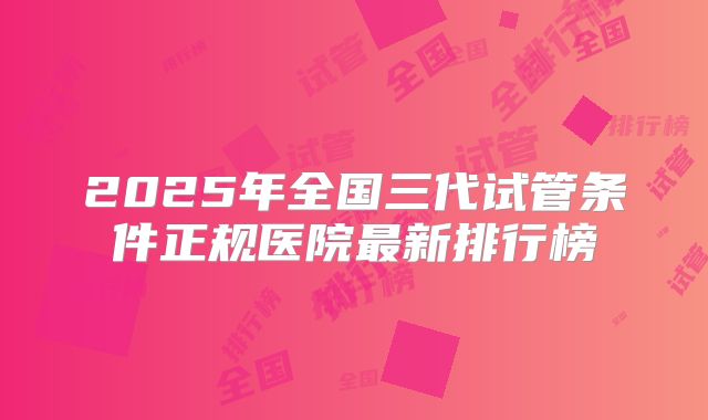 2025年全国三代试管条件正规医院最新排行榜
