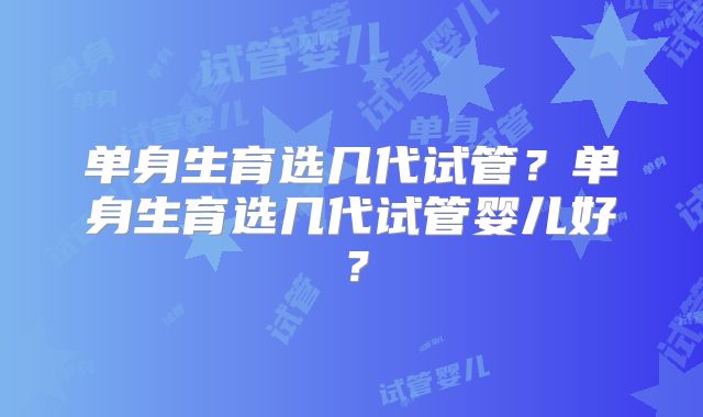 单身生育选几代试管？单身生育选几代试管婴儿好？