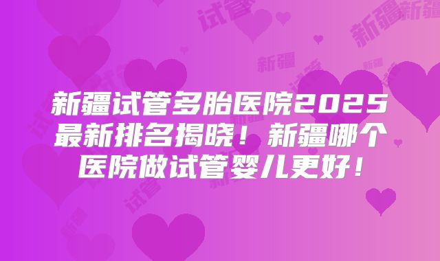 新疆试管多胎医院2025最新排名揭晓!新疆哪个医院做试管婴儿更好!
