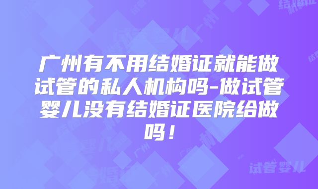 广州有不用结婚证就能做试管的私人机构吗-做试管婴儿没有结婚证医院给做吗!