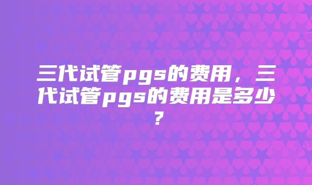 三代试管pgs的费用,三代试管pgs的费用是多少?