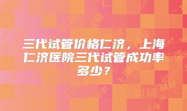 三代试管价格仁济,上海仁济医院三代试管成功率多少?