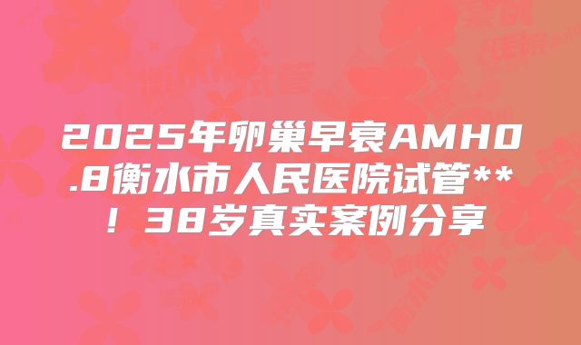 2025年卵巢早衰AMH0.8衡水市人民医院试管**！38岁真实案例分享