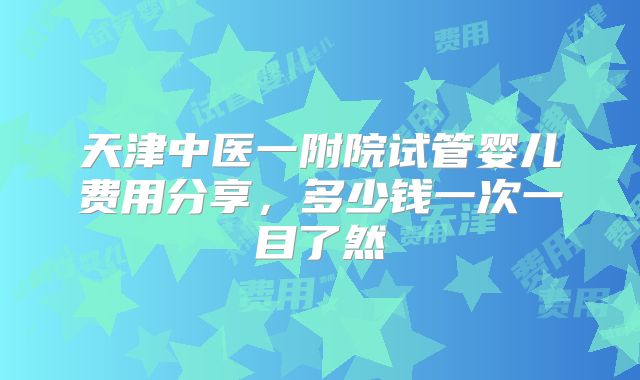天津中医一附院试管婴儿费用分享，多少钱一次一目了然