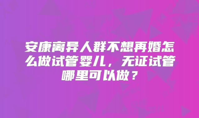 安康离异人群不想再婚怎么做试管婴儿，无证试管哪里可以做？