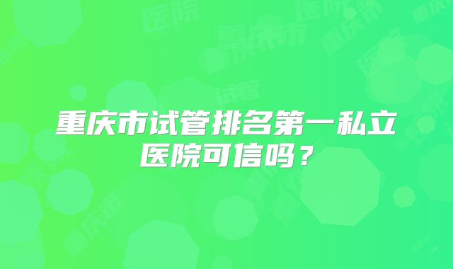 重庆市试管排名第一私立医院可信吗？