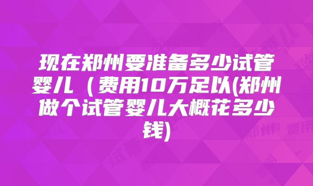 现在郑州要准备多少试管婴儿(费用10万足以(郑州做个试管婴儿大概花多少钱)