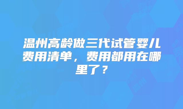 温州高龄做三代试管婴儿费用清单,费用都用在哪里了?