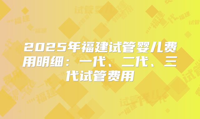 2025年福建试管婴儿费用明细：一代、二代、三代试管费用