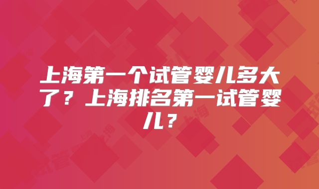 上海第一个试管婴儿多大了？上海排名第一试管婴儿？