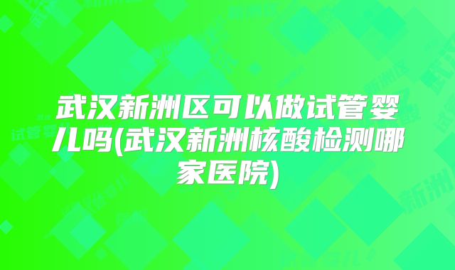 武汉新洲区可以做试管婴儿吗(武汉新洲核酸检测哪家医院)