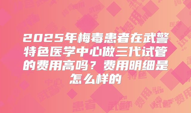 2025年梅毒患者在武警特色医学中心做三代试管的费用高吗?费用明细是怎么样的