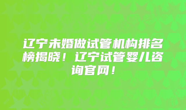 辽宁未婚做试管机构排名榜揭晓！辽宁试管婴儿咨询官网！