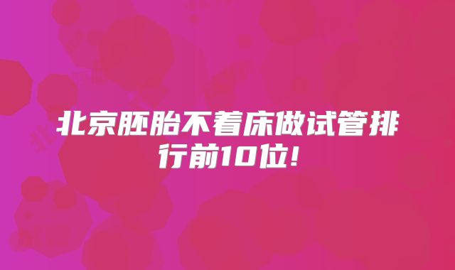 北京胚胎不着床做试管排行前10位!