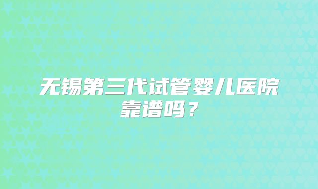 无锡第三代试管婴儿医院靠谱吗?
