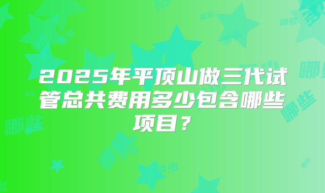 2025年平顶山做三代试管总共费用多少包含哪些项目?