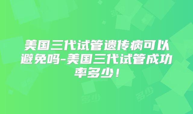 美国三代试管遗传病可以避免吗-美国三代试管成功率多少！