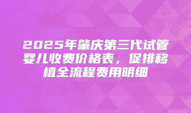 2025年肇庆第三代试管婴儿收费价格表,促排移植全流程费用明细