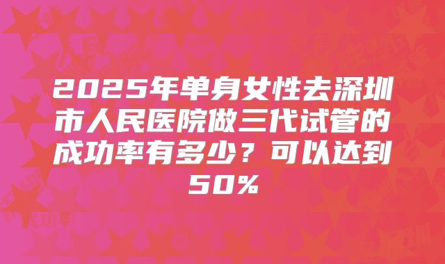 2025年单身女性去深圳市人民医院做三代试管的成功率有多少?可以达到50%