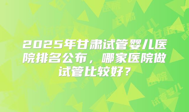 2025年甘肃试管婴儿医院排名公布,哪家医院做试管比较好?