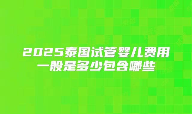 2025泰国试管婴儿费用一般是多少包含哪些