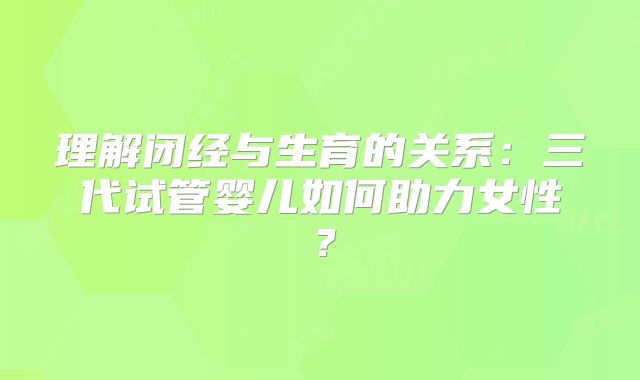 理解闭经与生育的关系:三代试管婴儿如何助力女性?