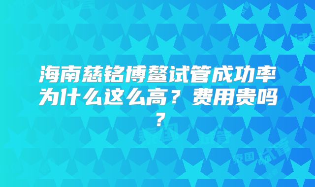 海南慈铭博鳌试管成功率为什么这么高？费用贵吗？
