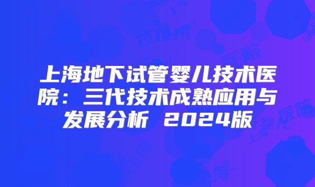 上海地下试管婴儿技术医院：三代技术成熟应用与发展分析 2024版