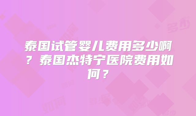 泰国试管婴儿费用多少啊?泰国杰特宁医院费用如何?