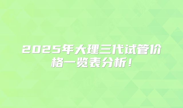 2025年大理三代试管价格一览表分析!