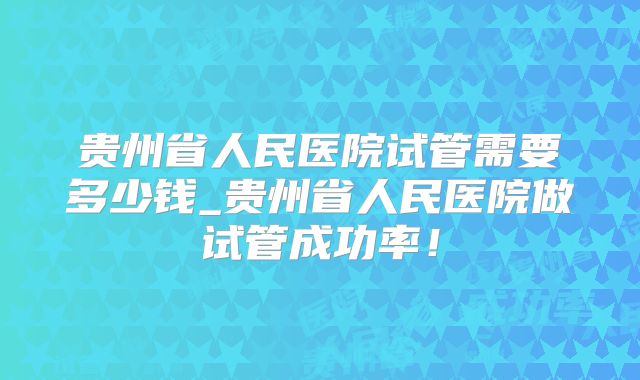 贵州省人民医院试管需要多少钱_贵州省人民医院做试管成功率！