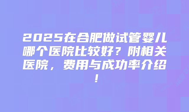 2025在合肥做试管婴儿哪个医院比较好？附相关医院，费用与成功率介绍！