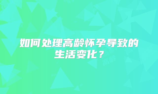 如何处理高龄怀孕导致的生活变化?