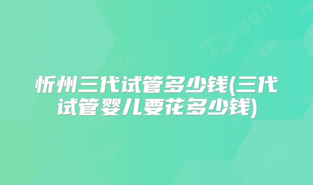 忻州三代试管多少钱(三代试管婴儿要花多少钱)