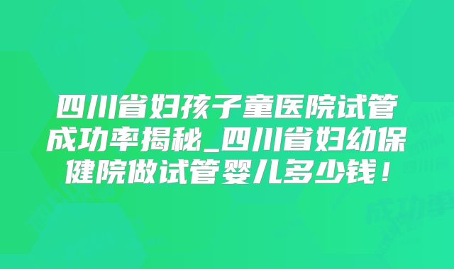 四川省妇孩子童医院试管成功率揭秘_四川省妇幼保健院做试管婴儿多少钱!