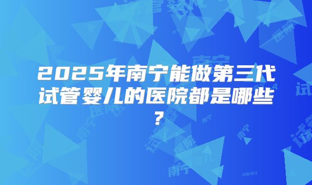 2025年南宁能做第三代试管婴儿的医院都是哪些?