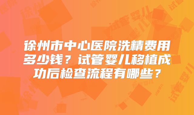 徐州市中心医院洗精费用多少钱？试管婴儿移植成功后检查流程有哪些？