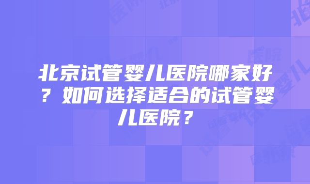 北京试管婴儿医院哪家好?如何选择适合的试管婴儿医院?