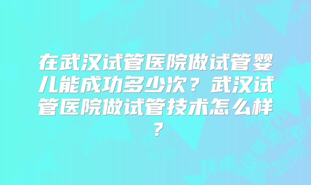 在武汉试管医院做试管婴儿能成功多少次？武汉试管医院做试管技术怎么样？