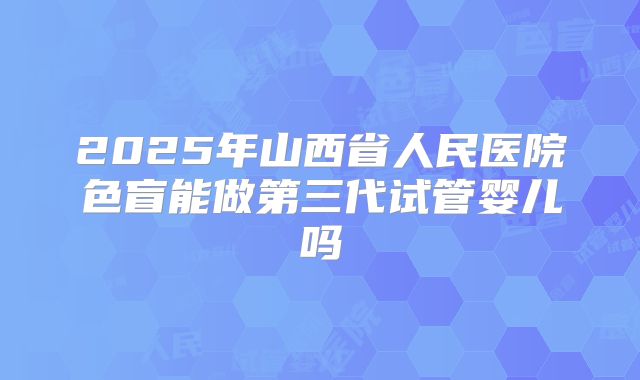 2025年山西省人民医院色盲能做第三代试管婴儿吗