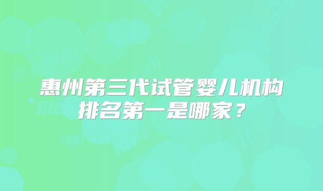 惠州第三代试管婴儿机构排名第一是哪家？