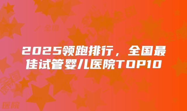 2025领跑排行，全国最佳试管婴儿医院TOP10