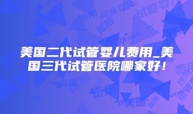 美国二代试管婴儿费用_美国三代试管医院哪家好！
