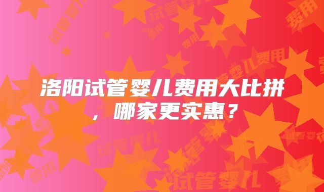 洛阳试管婴儿费用大比拼,哪家更实惠?