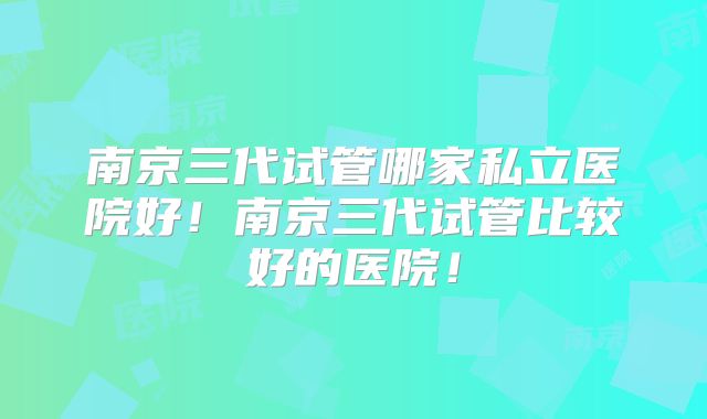 南京三代试管哪家私立医院好!南京三代试管比较好的医院!
