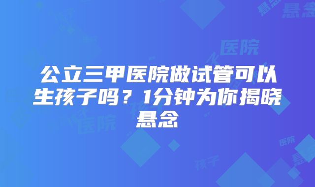 公立三甲医院做试管可以生孩子吗？1分钟为你揭晓悬念