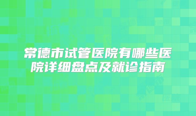 常德市试管医院有哪些医院详细盘点及就诊指南