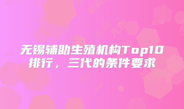 无锡辅助生殖机构Top10排行，三代的条件要求